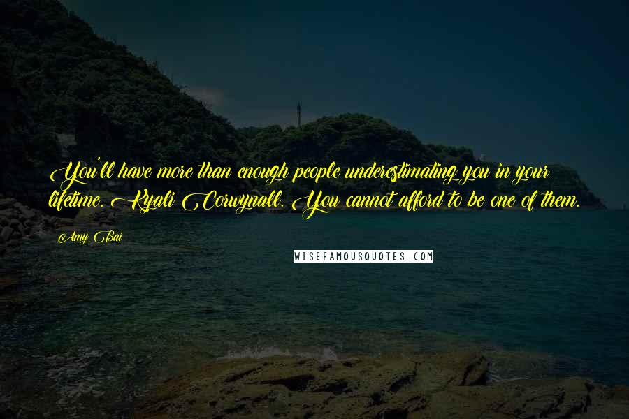 Amy Bai Quotes: You'll have more than enough people underestimating you in your lifetime, Kyali Corwynall. You cannot afford to be one of them.