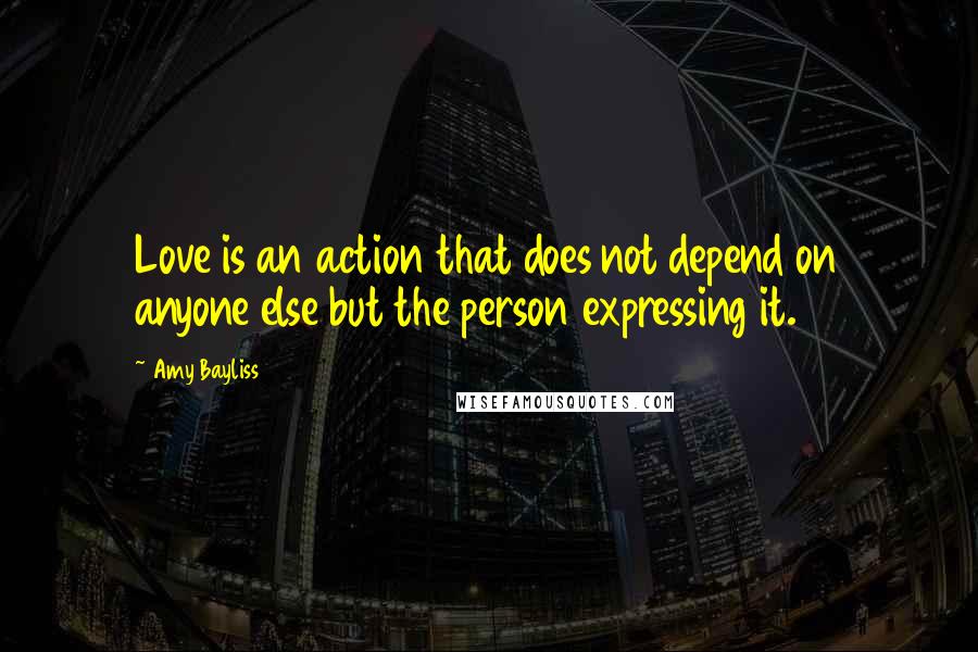 Amy Bayliss Quotes: Love is an action that does not depend on anyone else but the person expressing it.