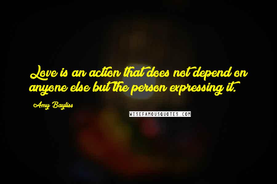Amy Bayliss Quotes: Love is an action that does not depend on anyone else but the person expressing it.