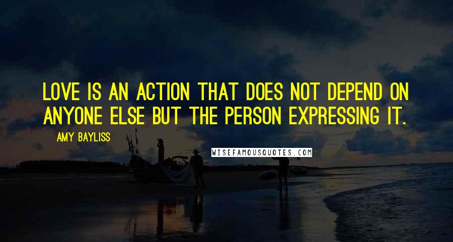 Amy Bayliss Quotes: Love is an action that does not depend on anyone else but the person expressing it.