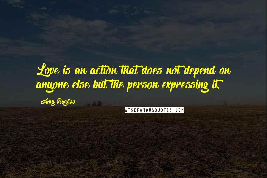 Amy Bayliss Quotes: Love is an action that does not depend on anyone else but the person expressing it.