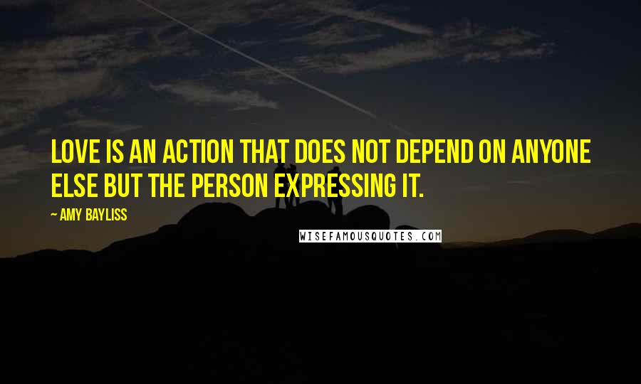 Amy Bayliss Quotes: Love is an action that does not depend on anyone else but the person expressing it.