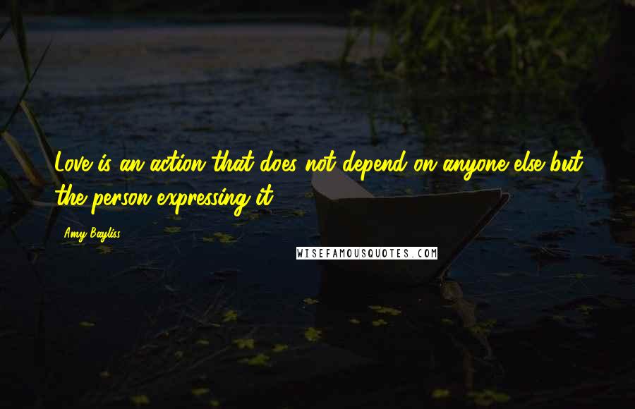 Amy Bayliss Quotes: Love is an action that does not depend on anyone else but the person expressing it.