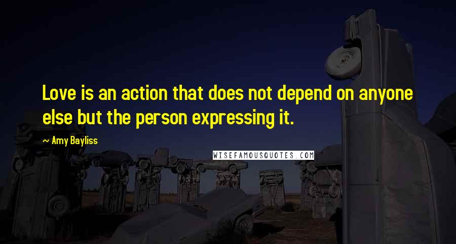 Amy Bayliss Quotes: Love is an action that does not depend on anyone else but the person expressing it.