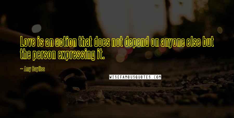 Amy Bayliss Quotes: Love is an action that does not depend on anyone else but the person expressing it.