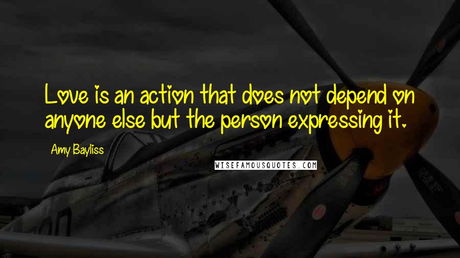 Amy Bayliss Quotes: Love is an action that does not depend on anyone else but the person expressing it.