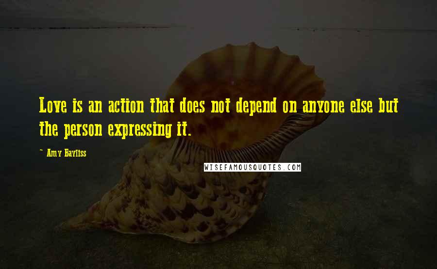 Amy Bayliss Quotes: Love is an action that does not depend on anyone else but the person expressing it.