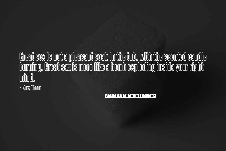 Amy Bloom Quotes: Great sex is not a pleasant soak in the tub, with the scented candle burning. Great sex is more like a bomb exploding inside your right mind.