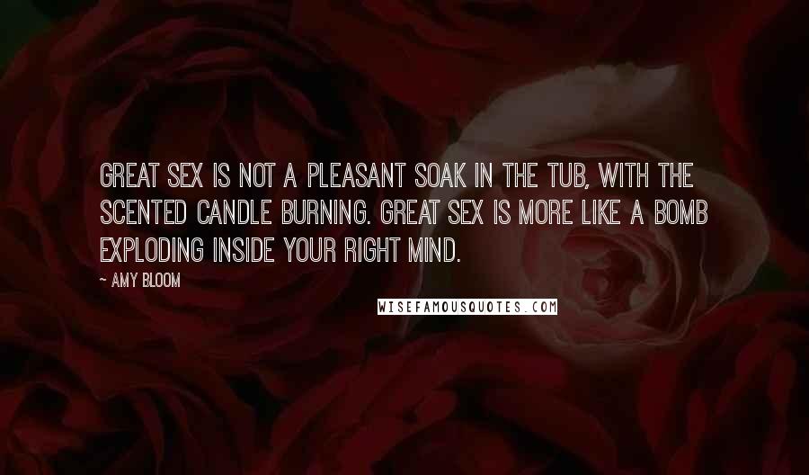 Amy Bloom Quotes: Great sex is not a pleasant soak in the tub, with the scented candle burning. Great sex is more like a bomb exploding inside your right mind.