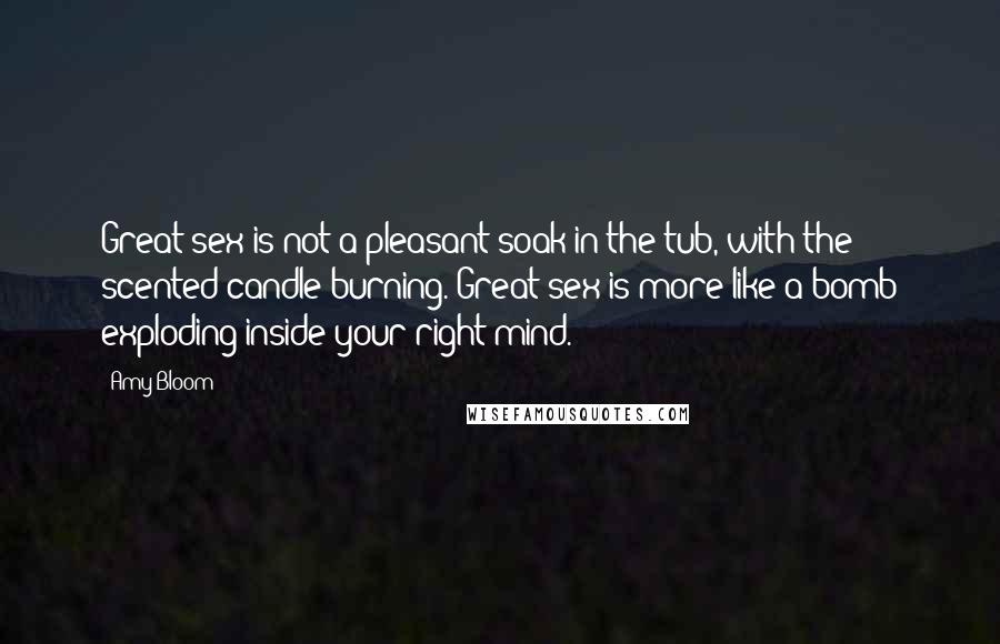 Amy Bloom Quotes: Great sex is not a pleasant soak in the tub, with the scented candle burning. Great sex is more like a bomb exploding inside your right mind.