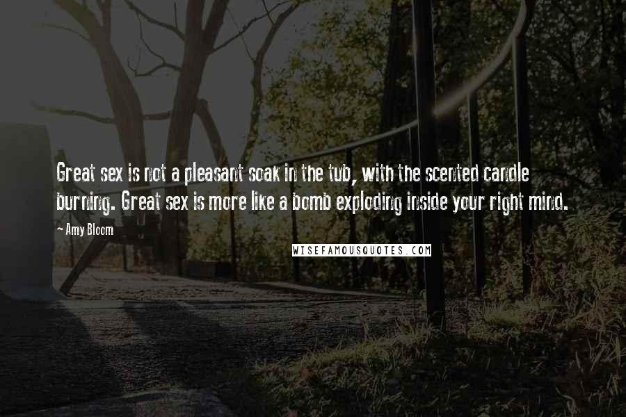 Amy Bloom Quotes: Great sex is not a pleasant soak in the tub, with the scented candle burning. Great sex is more like a bomb exploding inside your right mind.