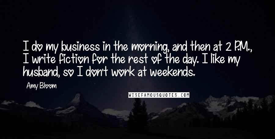 Amy Bloom Quotes: I do my business in the morning, and then at 2 P.M., I write fiction for the rest of the day. I like my husband, so I don't work at weekends.