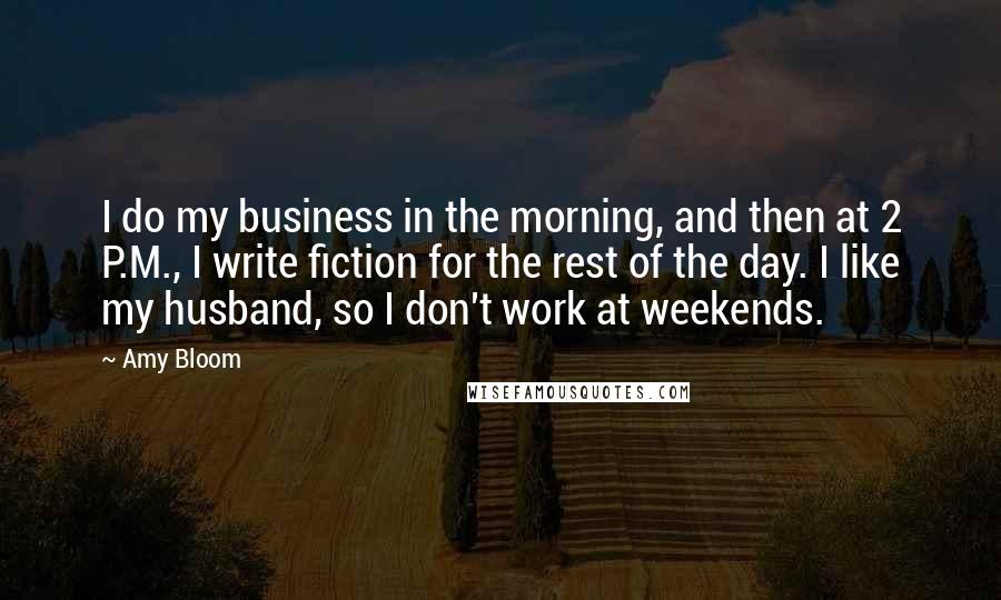 Amy Bloom Quotes: I do my business in the morning, and then at 2 P.M., I write fiction for the rest of the day. I like my husband, so I don't work at weekends.