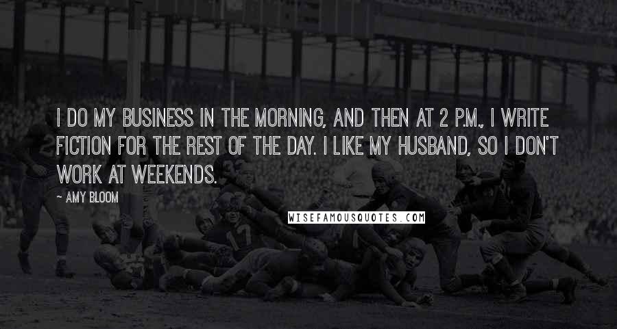 Amy Bloom Quotes: I do my business in the morning, and then at 2 P.M., I write fiction for the rest of the day. I like my husband, so I don't work at weekends.
