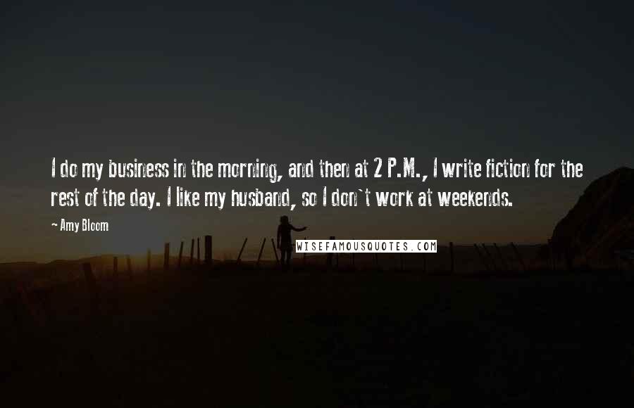 Amy Bloom Quotes: I do my business in the morning, and then at 2 P.M., I write fiction for the rest of the day. I like my husband, so I don't work at weekends.
