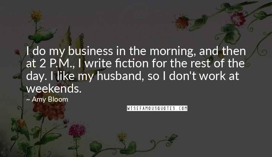 Amy Bloom Quotes: I do my business in the morning, and then at 2 P.M., I write fiction for the rest of the day. I like my husband, so I don't work at weekends.
