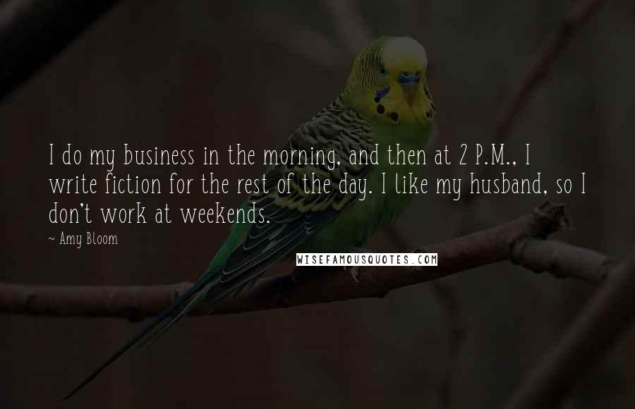 Amy Bloom Quotes: I do my business in the morning, and then at 2 P.M., I write fiction for the rest of the day. I like my husband, so I don't work at weekends.