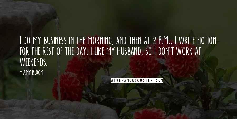 Amy Bloom Quotes: I do my business in the morning, and then at 2 P.M., I write fiction for the rest of the day. I like my husband, so I don't work at weekends.