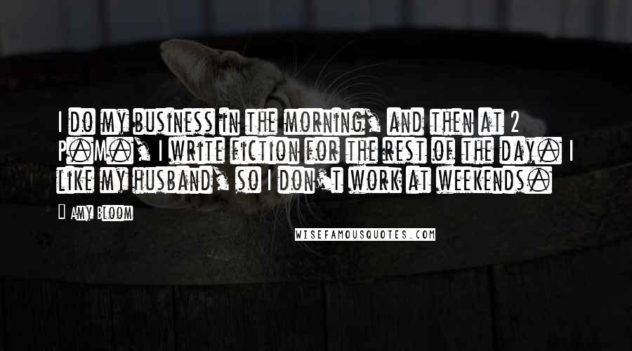 Amy Bloom Quotes: I do my business in the morning, and then at 2 P.M., I write fiction for the rest of the day. I like my husband, so I don't work at weekends.