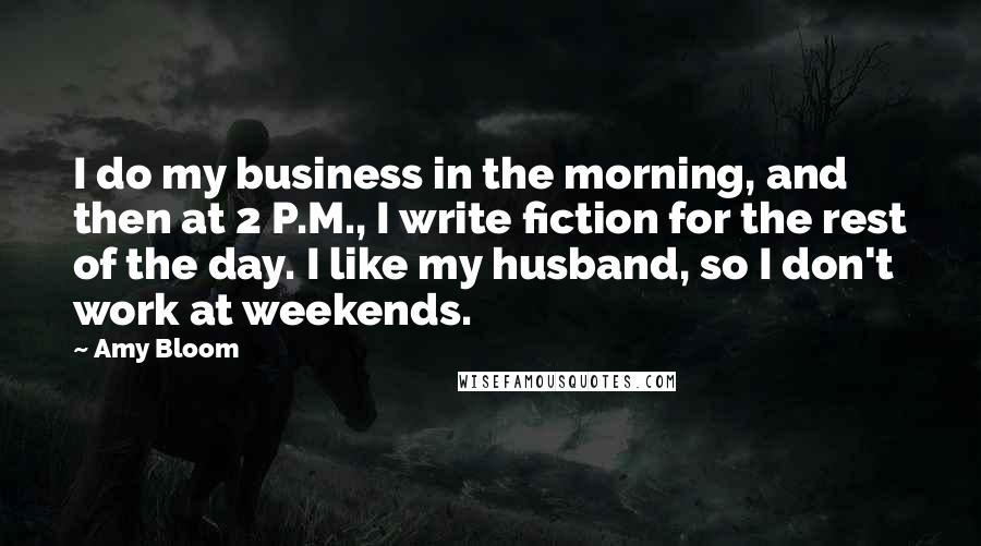 Amy Bloom Quotes: I do my business in the morning, and then at 2 P.M., I write fiction for the rest of the day. I like my husband, so I don't work at weekends.