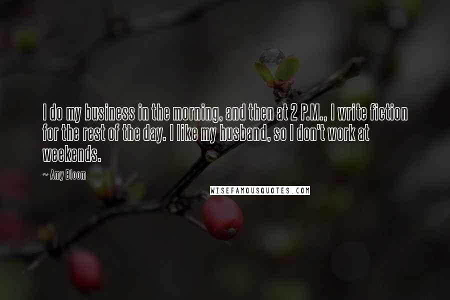 Amy Bloom Quotes: I do my business in the morning, and then at 2 P.M., I write fiction for the rest of the day. I like my husband, so I don't work at weekends.