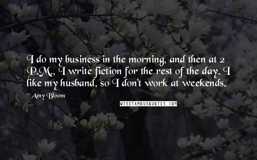 Amy Bloom Quotes: I do my business in the morning, and then at 2 P.M., I write fiction for the rest of the day. I like my husband, so I don't work at weekends.