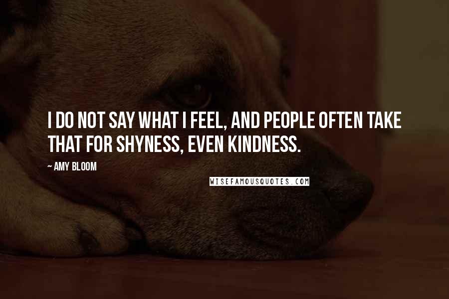 Amy Bloom Quotes: I do not say what I feel, and people often take that for shyness, even kindness.