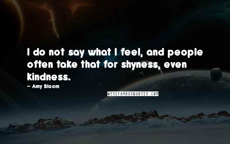 Amy Bloom Quotes: I do not say what I feel, and people often take that for shyness, even kindness.