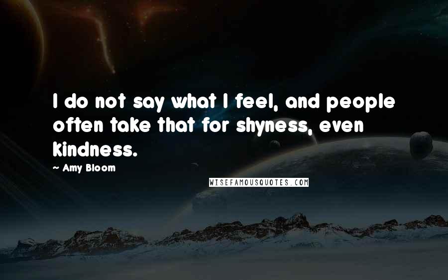 Amy Bloom Quotes: I do not say what I feel, and people often take that for shyness, even kindness.