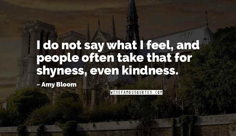 Amy Bloom Quotes: I do not say what I feel, and people often take that for shyness, even kindness.