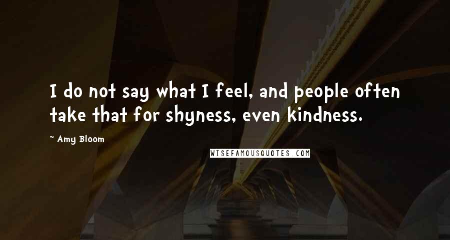 Amy Bloom Quotes: I do not say what I feel, and people often take that for shyness, even kindness.