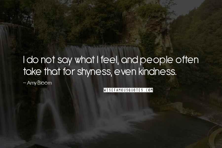 Amy Bloom Quotes: I do not say what I feel, and people often take that for shyness, even kindness.