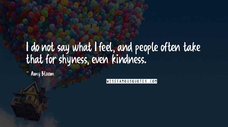 Amy Bloom Quotes: I do not say what I feel, and people often take that for shyness, even kindness.