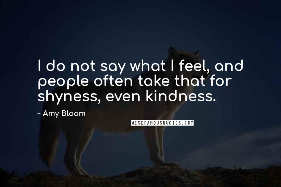 Amy Bloom Quotes: I do not say what I feel, and people often take that for shyness, even kindness.