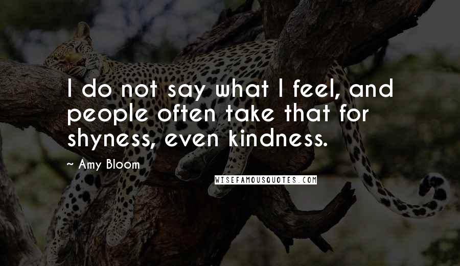 Amy Bloom Quotes: I do not say what I feel, and people often take that for shyness, even kindness.