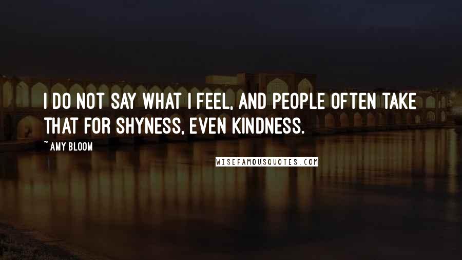 Amy Bloom Quotes: I do not say what I feel, and people often take that for shyness, even kindness.
