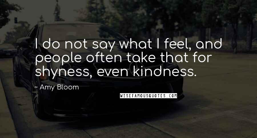 Amy Bloom Quotes: I do not say what I feel, and people often take that for shyness, even kindness.