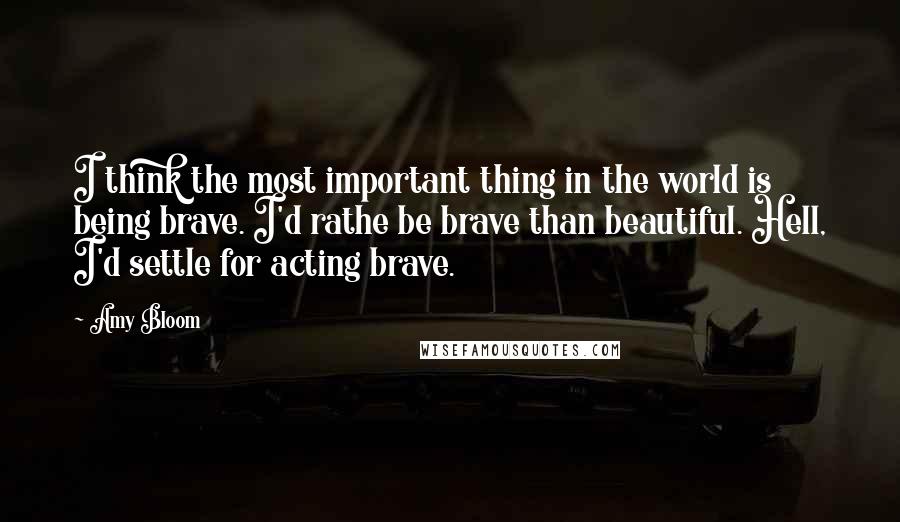 Amy Bloom Quotes: I think the most important thing in the world is being brave. I'd rathe be brave than beautiful. Hell, I'd settle for acting brave.