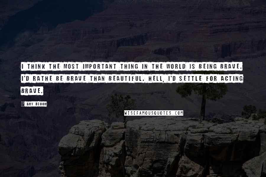 Amy Bloom Quotes: I think the most important thing in the world is being brave. I'd rathe be brave than beautiful. Hell, I'd settle for acting brave.