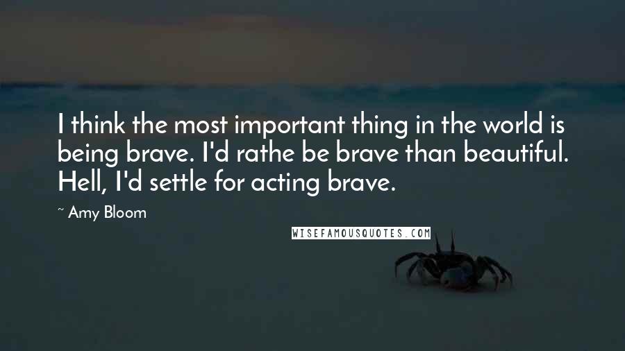 Amy Bloom Quotes: I think the most important thing in the world is being brave. I'd rathe be brave than beautiful. Hell, I'd settle for acting brave.