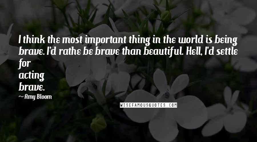 Amy Bloom Quotes: I think the most important thing in the world is being brave. I'd rathe be brave than beautiful. Hell, I'd settle for acting brave.