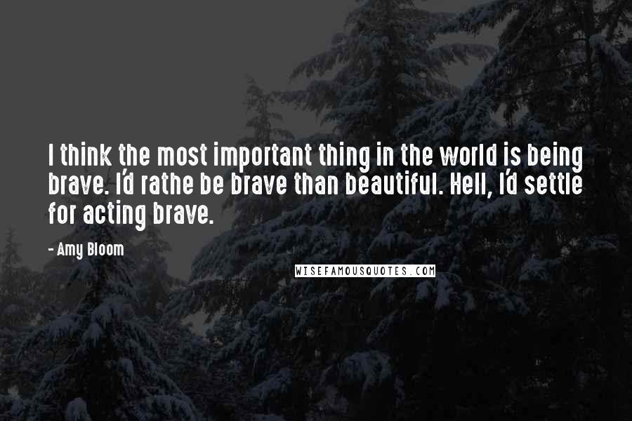 Amy Bloom Quotes: I think the most important thing in the world is being brave. I'd rathe be brave than beautiful. Hell, I'd settle for acting brave.