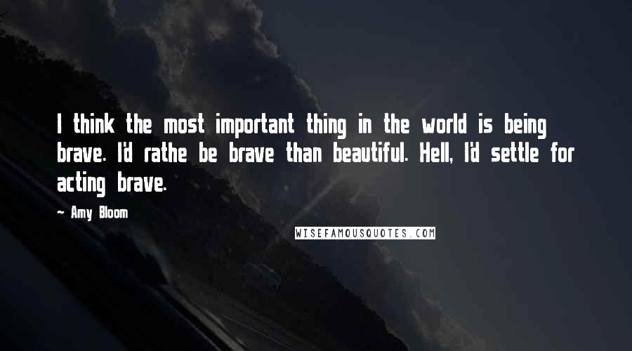 Amy Bloom Quotes: I think the most important thing in the world is being brave. I'd rathe be brave than beautiful. Hell, I'd settle for acting brave.