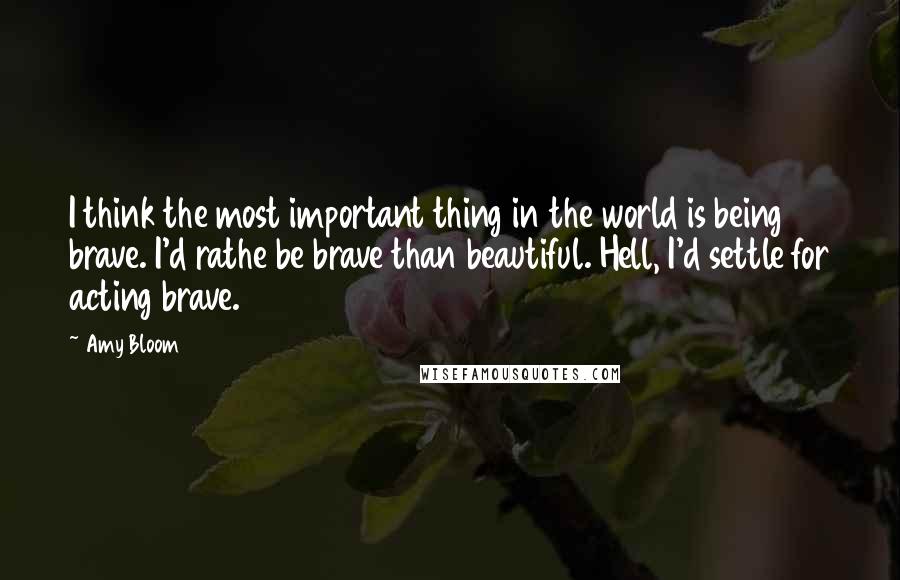 Amy Bloom Quotes: I think the most important thing in the world is being brave. I'd rathe be brave than beautiful. Hell, I'd settle for acting brave.
