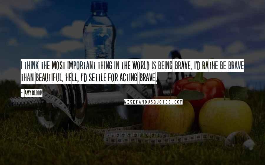 Amy Bloom Quotes: I think the most important thing in the world is being brave. I'd rathe be brave than beautiful. Hell, I'd settle for acting brave.