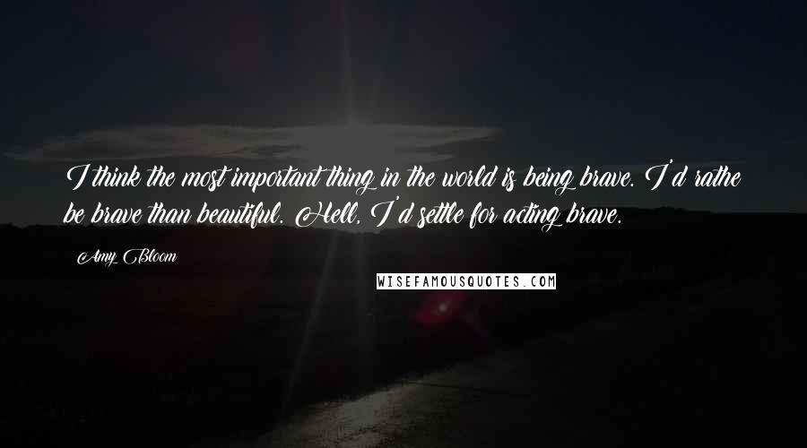 Amy Bloom Quotes: I think the most important thing in the world is being brave. I'd rathe be brave than beautiful. Hell, I'd settle for acting brave.