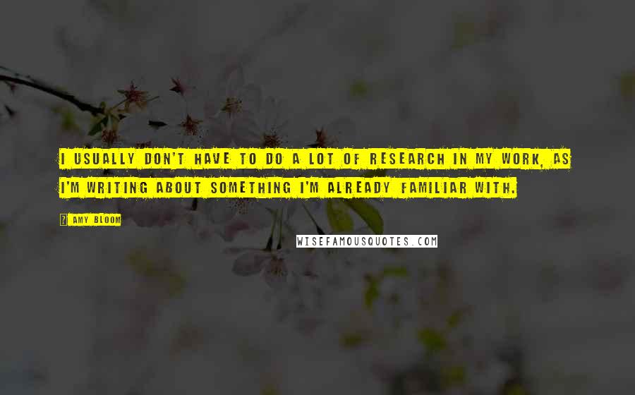 Amy Bloom Quotes: I usually don't have to do a lot of research in my work, as I'm writing about something I'm already familiar with.