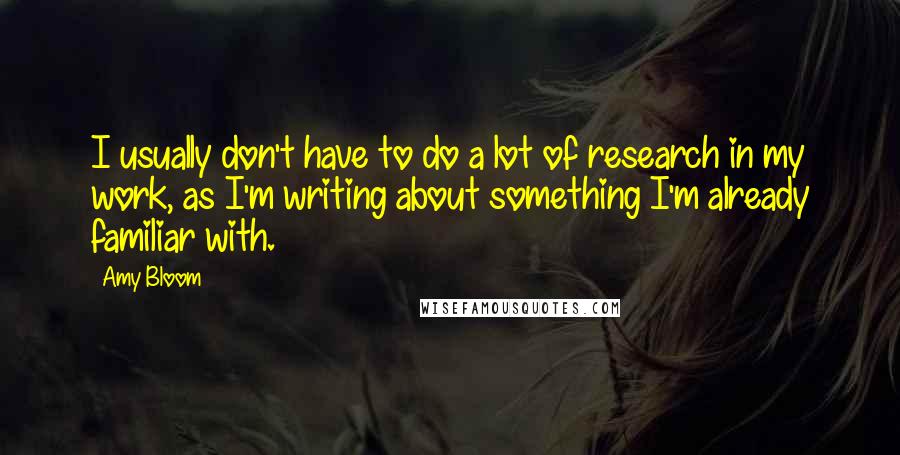 Amy Bloom Quotes: I usually don't have to do a lot of research in my work, as I'm writing about something I'm already familiar with.