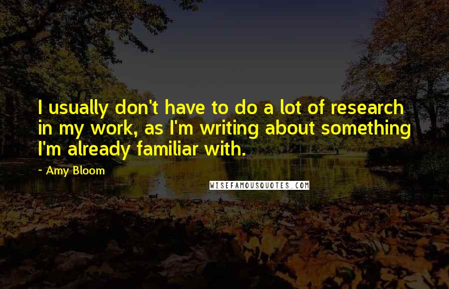 Amy Bloom Quotes: I usually don't have to do a lot of research in my work, as I'm writing about something I'm already familiar with.