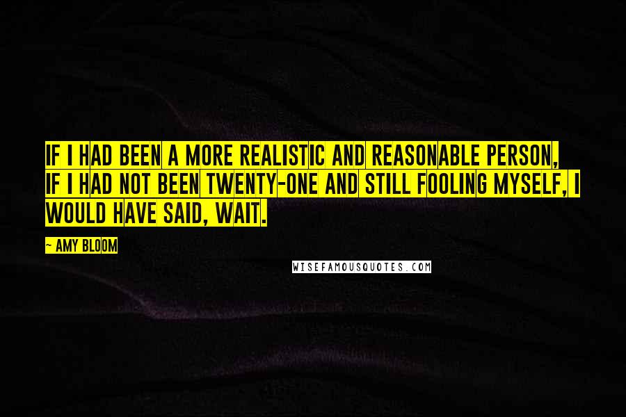 Amy Bloom Quotes: If I had been a more realistic and reasonable person, if I had not been twenty-one and still fooling myself, I would have said, Wait.